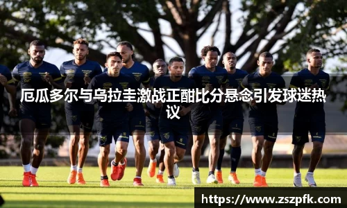 厄瓜多尔与乌拉圭激战正酣比分悬念引发球迷热议
