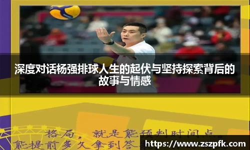 深度对话杨强排球人生的起伏与坚持探索背后的故事与情感